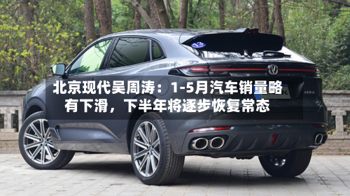 北京现代吴周涛：1-5月汽车销量略有下滑，下半年将逐步恢复常态-第3张图片