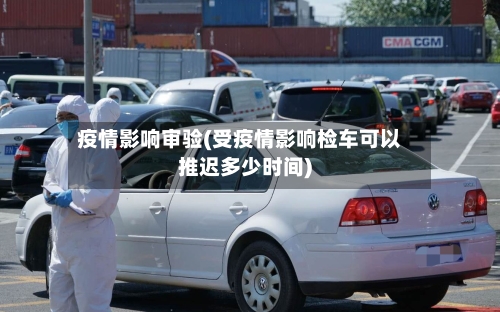 疫情影响审验(受疫情影响检车可以推迟多少时间)-第2张图片