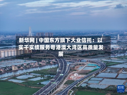 新华网 | 中国东方旗下大业信托：以实干实绩服务粤港澳大湾区高质量发展