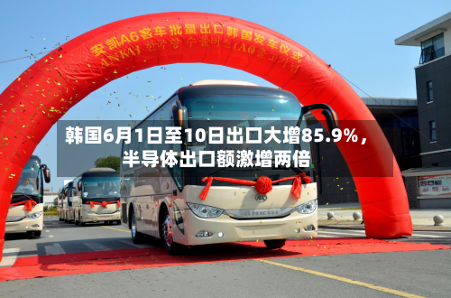 韩国6月1日至10日出口大增85.9%，半导体出口额激增两倍-第2张图片