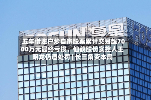 五年借账户炒自家股票累计交易超7000万元最终亏损，仙鹤股份实控人王明龙仍遭处罚 | 长三角资本局