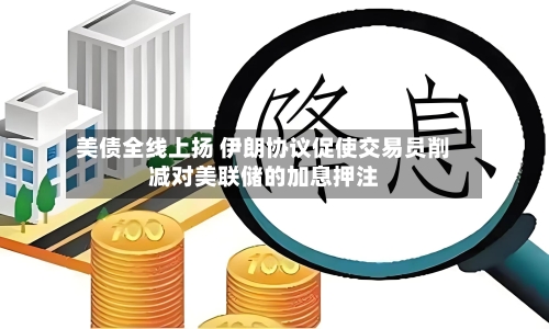 美债全线上扬 伊朗协议促使交易员削减对美联储的加息押注